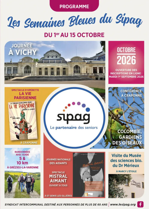 Programme
Les semaines bleues du Sipag
Du 1er au 15 octobre
Octobre 2026 : ouverture des inscriptions en ligne : mardi 1er septembre 2026
Journée à Vichy
Spectacle d'opérette "la vie parisienne" à Craponne
Randonnées avec guide 5 et 10 kilomètres à Grézieu la Varenne
Conférence à Craponne : "Colombie, gardiens des oiseaux"
Visite du musée des sciences biologiques du docteur Mérieux à Marcy l'Etoile
Journée nationale des aidants : spectacle "Mistral aimant" ouvert à tous à Saint-Genis-les-Ollières
Sipag, le partenaire des seniors
Syndicat intercommunal destiné aux personnes de plus de 60 ans
www.lesipag.org
Facebook "Le Sipag"